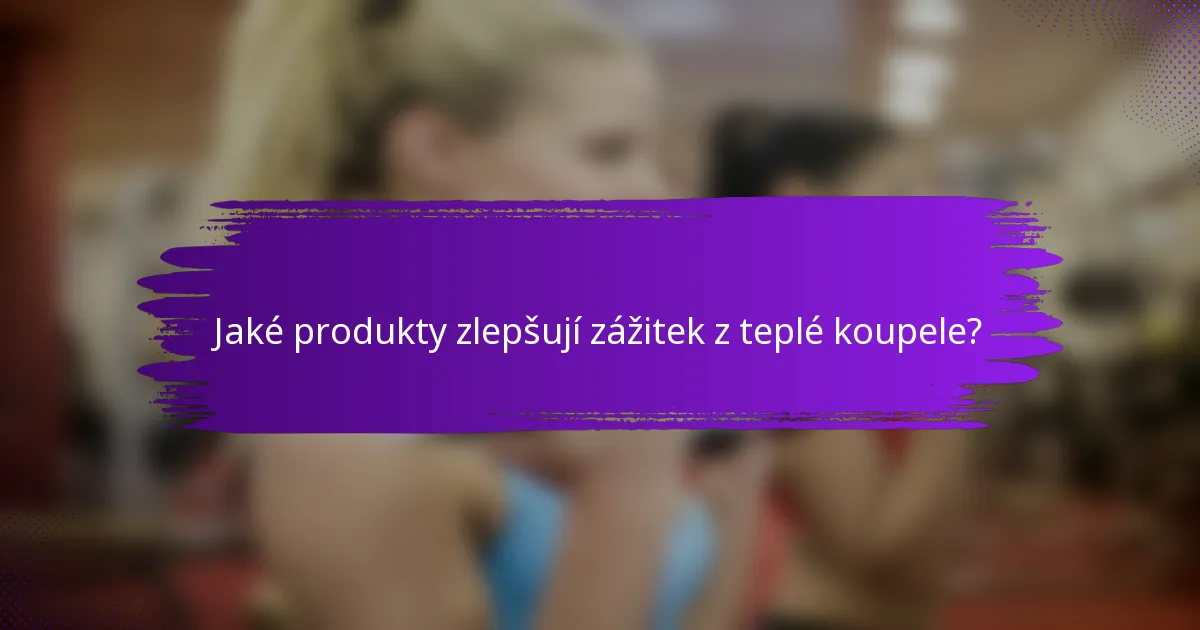 Jaké produkty zlepšují zážitek z teplé koupele?
